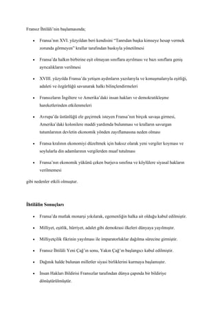 Fransız İhtilâli’nin başlamasında;

   •   Fransa’nın XVI. yüzyıldan beri kendisini “Tanrıdan başka kimseye hesap vermek
       zorunda görmeyen” krallar tarafından baskıyla yönetilmesi

   •   Fransa’da halkın birbirine eşit olmayan sınıflara ayrılması ve bazı sınıflara geniş
       ayrıcalıkların verilmesi

   •   XVIII. yüzyılda Fransa’da yetişen aydınların yazılarıyla ve konuşmalarıyla eşitliği,
       adaleti ve özgürlüğü savunarak halkı bilinçlendirmeleri

   •   Fransızların İngiltere ve Amerika’daki insan hakları ve demokratikleşme
       hareketlerinden etkilenmeleri

   •   Avrupa’da üstünlüğü ele geçirmek isteyen Fransa’nın birçok savaşa girmesi,
       Amerika’daki kolonilere maddi yardımda bulunması ve kralların savurgan
       tutumlarının devletin ekonomik yönden zayıflamasına neden olması

   •   Fransa kralının ekonomiyi düzeltmek için haksız olarak yeni vergiler koyması ve
       soylularla din adamlarının vergilerden muaf tutulması

   •   Fransa’nın ekonomik yükünü çeken burjuva sınıfına ve köylülere siyasal hakların
       verilmemesi

gibi nedenler etkili olmuştur.




İhtilâlin Sonuçları

   •   Fransa’da mutlak monarşi yıkılarak, egemenliğin halka ait olduğu kabul edilmiştir.

   •   Milliyet, eşitlik, hürriyet, adalet gibi demokrasi ilkeleri dünyaya yayılmıştır.

   •   Milliyetçilik fikrinin yayılması ile imparatorluklar dağılma sürecine girmiştir.

   •   Fransız İhtilâli Yeni Çağ’ın sonu, Yakın Çağ’ın başlangıcı kabul edilmiştir.

   •   Dağınık halde bulunan milletler siyasi birliklerini kurmaya başlamıştır.

   •   İnsan Hakları Bildirisi Fransızlar tarafından dünya çapında bir bildiriye
       dönüştürülmüştür.
 