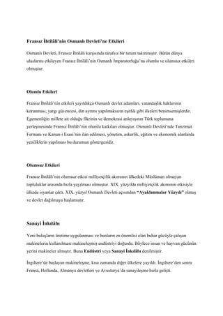 Fransız İhtilâli’nin Osmanlı Devleti’ne Etkileri

Osmanlı Devleti, Fransız İhtilâli karşısında tarafsız bir tutum takınmıştır. Bütün dünya
uluslarını etkileyen Fransız İhtilâli’nin Osmanlı İmparatorluğu’na olumlu ve olumsuz etkileri
olmuştur.




Olumlu Etkileri

Fransız İhtilâli’nin etkileri yayıldıkça Osmanlı devlet adamları, vatandaşlık haklarının
korunması, yargı güvencesi, din ayrımı yapılmaksızın eşitlik gibi ilkeleri benimsemişlerdir.
Egemenliğin millete ait olduğu fikrinin ve demokrasi anlayışının Türk toplumuna
yerleşmesinde Fransız İhtilâli’nin olumlu katkıları olmuştur. Osmanlı Devleti’nde Tanzimat
Fermanı ve Kanun-i Esasi’nin ilan edilmesi, yönetim, askerlik, eğitim ve ekonomik alanlarda
yeniliklerin yapılması bu durumun göstergesidir.




Olumsuz Etkileri

Fransız İhtilâli’nin olumsuz etkisi milliyetçilik akımının ülkedeki Müslüman olmayan
topluluklar arasında hızla yayılması olmuştur. XIX. yüzyılda milliyetçilik akımının etkisiyle
ülkede isyanlar çıktı. XIX. yüzyıl Osmanlı Devleti açısından “Ayaklanmalar Yüzyılı” olmuş
ve devlet dağılmaya başlamıştır.




Sanayi İnkılâbı

Yeni buluşların üretime uygulanması ve bunların en önemlisi olan buhar gücüyle çalışan
makinelerin kullanılması makineleşmiş endüstriyi doğurdu. Böylece insan ve hayvan gücünün
yerini makineler almıştır. Buna Endüstri veya Sanayi İnkılâbı denilmiştir.

İngiltere’de başlayan makineleşme, kısa zamanda diğer ülkelere yayıldı. İngiltere’den sonra
Fransa, Hollanda, Almanya devletleri ve Avusturya’da sanayileşme hızla gelişti.
 