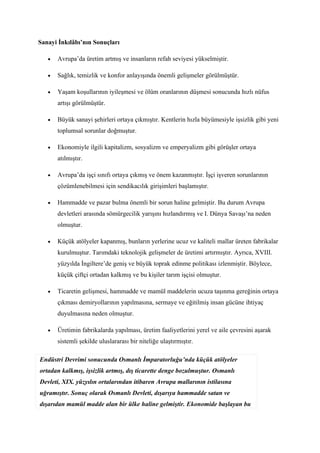Sanayi İnkılâbı’nın Sonuçları

   •   Avrupa’da üretim artmış ve insanların refah seviyesi yükselmiştir.

   •   Sağlık, temizlik ve konfor anlayışında önemli gelişmeler görülmüştür.

   •   Yaşam koşullarının iyileşmesi ve ölüm oranlarının düşmesi sonucunda hızlı nüfus
       artışı görülmüştür.

   •   Büyük sanayi şehirleri ortaya çıkmıştır. Kentlerin hızla büyümesiyle işsizlik gibi yeni
       toplumsal sorunlar doğmuştur.

   •   Ekonomiyle ilgili kapitalizm, sosyalizm ve emperyalizm gibi görüşler ortaya
       atılmıştır.

   •   Avrupa’da işçi sınıfı ortaya çıkmış ve önem kazanmıştır. İşçi işveren sorunlarının
       çözümlenebilmesi için sendikacılık girişimleri başlamıştır.

   •   Hammadde ve pazar bulma önemli bir sorun haline gelmiştir. Bu durum Avrupa
       devletleri arasında sömürgecilik yarışını hızlandırmış ve I. Dünya Savaşı’na neden
       olmuştur.

   •   Küçük atölyeler kapanmış, bunların yerlerine ucuz ve kaliteli mallar üreten fabrikalar
       kurulmuştur. Tarımdaki teknolojik gelişmeler de üretimi artırmıştır. Ayrıca, XVIII.
       yüzyılda İngiltere’de geniş ve büyük toprak edinme politikası izlenmiştir. Böylece,
       küçük çiftçi ortadan kalkmış ve bu kişiler tarım işçisi olmuştur.

   •   Ticaretin gelişmesi, hammadde ve mamül maddelerin ucuza taşınma gereğinin ortaya
       çıkması demiryollarının yapılmasına, sermaye ve eğitilmiş insan gücüne ihtiyaç
       duyulmasına neden olmuştur.

   •   Üretimin fabrikalarda yapılması, üretim faaliyetlerini yerel ve aile çevresini aşarak
       sistemli şekilde uluslararası bir niteliğe ulaştırmıştır.

Endüstri Devrimi sonucunda Osmanlı İmparatorluğu’nda küçük atölyeler
ortadan kalkmış, işsizlik artmış, dış ticarette denge bozulmuştur. Osmanlı
Devleti, XIX. yüzyılın ortalarından itibaren Avrupa mallarının istilasına
uğramıştır. Sonuç olarak Osmanlı Devleti, dışarıya hammadde satan ve
dışarıdan mamül madde alan bir ülke haline gelmiştir. Ekonomide başlayan bu
 