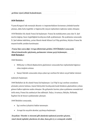 gerileme siyasî çöküşü hızlandırmıştır.



1830 İhtilalleri

Viyana Kongresi’nde monarşik düzenin ve imparatorlukların korunması yönünde kararlar
çıkması, daha fazla özgürlük ve bağımsızlık isteyen toplumların tepkisine neden olmuştur.

1830 İhtilalleri ilk olarak Fransa’da başlamıştır. Fransa’da mutlakiyetten yana olan X. Şarl
meclisi dağıtıp, basın özgürlüğünü kısıtlayınca halk ayaklanmıştır. Bu ayaklanma sonucunda
X. Şarl tahttan indirilmiş, yerine liberal olarak bilinen Lui Filip getirilmiş, böylece Fransa’da
meşruti krallık yeniden kurulmuştur.

Fransa’dan sonra diğer Avrupa ülkelerinde görülen 1830 İhtilalleri sonucunda
liberal demokrasiler güçlenmiş, parlamenter sisteme geçiş hızlanmıştır.
1848 İhtilalleri

1848 İhtilalleri,

    •   Milliyetçi ve liberal düşüncelerin güçlenmesi sonucunda bazı toplumlarda bağımsız
        olma isteğinin artması

    •   Sanayi İnkılabı sonucunda ortaya çıkan işçi sınıfının bir takım sosyal haklar istemesi

nedeniyle başlamıştır.

1848 İhtillalleri de ilk olarak Fransa’da başlamıştır. Lui Filip’in işçi sınıfının sorunlarını
çözmede yetersiz kalması, kişisel hürriyetleri kısıtlayarak kendi iktidarını güçlendirme yoluna
gitmesi halkın tepkisine neden olmuştur. Bu gelişmeler üzerine çıkan ayaklanma sonunda kral
istifa etmiş, Fransa’da cumhuriyet ilan edilmiştir. İtalya, Avusturya, Belçika, Hollanda,
İngiltere’de de benzer ayaklanmalar çıkmıştır.

1848 İhtilalleri sonucunda,

    •   İşçi sınıfına iyileştirici haklar tanınmıştır.

    •   Avrupa’da sosyalist akımlar yayılmaya başlamıştır.

Sosyalizm: Yönetim ve ekonomi gibi alanlarda toplumsal yararları gözeten,
temel olarak topluluk çıkarlarını ele alan, buna göre iş ve sermayede ortaklık
 