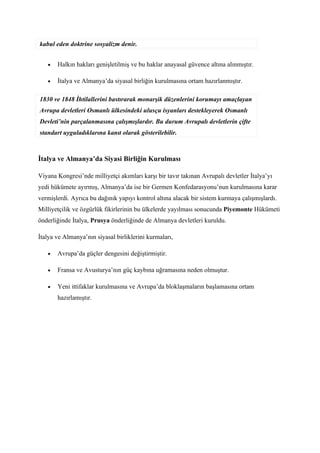 kabul eden doktrine sosyalizm denir.


   •   Halkın hakları genişletilmiş ve bu haklar anayasal güvence altına alınmıştır.

   •   İtalya ve Almanya’da siyasal birliğin kurulmasına ortam hazırlanmıştır.

1830 ve 1848 İhtilallerini bastırarak monarşik düzenlerini korumayı amaçlayan
Avrupa devletleri Osmanlı ülkesindeki ulusçu isyanları destekleyerek Osmanlı
Devleti’nin parçalanmasına çalışmışlardır. Bu durum Avrupalı devletlerin çifte
standart uyguladıklarına kanıt olarak gösterilebilir.



İtalya ve Almanya’da Siyasi Birliğin Kurulması

Viyana Kongresi’nde milliyetçi akımları karşı bir tavır takınan Avrupalı devletler İtalya’yı
yedi hükümete ayırmış, Almanya’da ise bir Germen Konfedarasyonu’nun kurulmasına karar
vermişlerdi. Ayrıca bu dağınık yapıyı kontrol altına alacak bir sistem kurmaya çalışmışlardı.
Milliyetçilik ve özgürlük fikirlerinin bu ülkelerde yayılması sonucunda Piyemonte Hükümeti
önderliğinde İtalya, Prusya önderliğinde de Almanya devletleri kuruldu.

İtalya ve Almanya’nın siyasal birliklerini kurmaları,

   •   Avrupa’da güçler dengesini değiştirmiştir.

   •   Fransa ve Avusturya’nın güç kaybına uğramasına neden olmuştur.

   •   Yeni ittifaklar kurulmasına ve Avrupa’da bloklaşmaların başlamasına ortam
       hazırlamıştır.
 