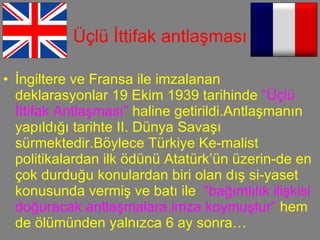 Üçlü İttifak antlaşması İngiltere ve Fransa ile imzalanan deklarasyonlar 19 Ekim 1939 tarihinde  “Üçlü İttifak Antlaşması”  haline getirildi.Antlaşmanın yapıldığı tarihte II. Dünya Savaşı sürmektedir.Böylece Türkiye Ke-malist politikalardan ilk ödünü Atatürk’ün üzerin-de en çok durduğu konulardan biri olan dış si-yaset konusunda vermiş ve batı ile  “bağımlılık ilişkisi doğuracak antlaşmalara imza koymuştur”  hem de ölümünden yalnızca 6 ay sonra…  