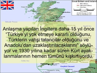 Anlaşma yapılan İngiltere daha 15 yıl önce “Türkiye’yi yok etmeye kararlı olduğunu, Türklerin vahşi talancılar olduğunu ve Anadolu’dan uzaklaştırılacaklarını” söylü-yor ve 1930 yılına kadar süren Kürt ayak-lanmalarının hemen tümünü kışkırtıyordu. 