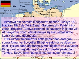 Almanya’nın savaştaki başarıları üzerine Türkiye 18 Haziran 1941’de Türk-Alman Saldırmazlık Paktı’nı im-zaladı.Böylece Türkiye birbirleri ile savaşan İngiltere ve Almanya’nın dostu olarak dünya siyaset sahnesinde komik duruma düşmüştü.!   Türk-Alman saldırmazlık antlaşmasından dört gün sonra Almanya Sovyetler Birliğine saldırdı ve düşman-dost ilişkileri daha da karıştı.Şimdi İngiltere ve Sovyetler Birliği dost olmuş,Almanya ile saldırmazlık paktı olan Türkiye, Sovyetlerin “güvenilmez komşusu” olmuştu..!   