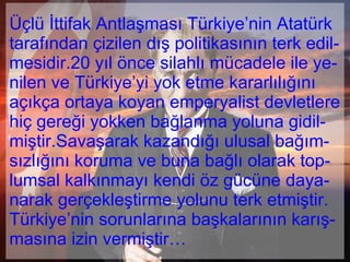 Üçlü İttifak Antlaşması Türkiye’nin Atatürk tarafından çizilen dış politikasının terk edil-mesidir.20 yıl önce silahlı mücadele ile ye-nilen ve Türkiye’yi yok etme kararlılığını açıkça ortaya koyan emperyalist devletlere hiç gereği yokken bağlanma yoluna gidil-miştir.Savaşarak kazandığı ulusal bağım-sızlığını koruma ve buna bağlı olarak top-lumsal kalkınmayı kendi öz gücüne daya-narak gerçekleştirme yolunu terk etmiştir. Türkiye’nin sorunlarına başkalarının karış-masına izin vermiştir…  
