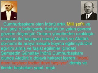 Cumhurbaşkanı olan İnönü artık  Milli şef’ti  ve her  şeyi o belirliyordu.Atatürk’ün yakın çevresi gözden düşmüştü.Onların yönetimden uzaklaştı-rılmaları ile başlayan süreç Atatürk ve Atatürk dö-nemi ile araya mesafe koyma eğilimiydi.Dini eği-tim almış ve faşist eğilimler içindeki Şemsettin Günaltay İnönü Cumhurbaşkanı olunca Atatürk’e dolaylı hakaret içeren  “İnönü devri başlıyor,fazilet   devri başlıyor”  demiş ve ileride başbakan yapıl- mıştı. 