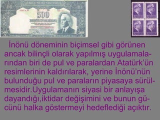 İnönü döneminin biçimsel gibi görünen ancak bilinçli olarak yapılmış uygulamala-rından biri de pul ve paralardan Atatürk’ün resimlerinin kaldırılarak, yerine İnönü’nün bulunduğu pul ve paraların piyasaya sürül-mesidir.Uygulamanın siyasi bir anlayışa dayandığı,iktidar değişimini ve bunun gü-cünü halka göstermeyi hedeflediği açıktır. 