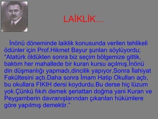 İnönü döneminde laiklik konusunda verilen tehlikeli ödünler için Prof.Hikmet Bayur şunları söylüyordu; “Atatürk öldükten sonra biz seçim bölgemize gittik,  baktım her mahallede bir kuran kursu açılmış.İnönü din düşmanlığı yapmadı,dincilik yapıyor.Sonra İlahiyat Fakültesini açtı.Daha sonra İmam Hatip Okulları açtı, bu okullara FIKIH dersi koydurdu.Bu derse hiç lüzum yok.Çünkü fıkıh demek şeriattan doğma yani Kuran ve Peygamberin davranışlarından çıkarılan hükümlere göre yapılmış demektir.” LAİKLİK…  