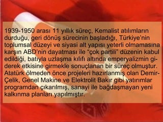 1939-1950 arası 11 yıllık süreç, Kemalist atılımların durduğu, geri dönüş sürecinin başladığı, Türkiye’nin toplumsal düzeyi ve siyasi alt yapısı yeterli olmamasına karşın ABD’nin dayatması ile “çok partili” düzenin kabul edildiği, batıyla uzlaşma kılıfı altında emperyalizmin gi-derek etkisine girmekle sonuçlanan bir süreç olmuştur. Atatürk ölmeden önce projeleri hazırlanmış olan Demir-Çelik, Genel Makine ve Elektrolit Bakır gibi yatırımlar programdan çıkarılmış, sanayi ile bağdaşmayan yeni kalkınma planları yapılmıştır. 