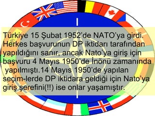 Türkiye 15 Şubat 1952’de NATO’ya girdi. Herkes başvurunun DP iktidarı tarafından yapıldığını sanır, ancak Nato’ya giriş için başvuru 4 Mayıs 1950’de İnönü zamanında  yapılmıştı.14 Mayıs 1950’de yapılan seçim-lerde DP iktidara geldiği için Nato’ya giriş şerefini(!!) ise onlar yaşamıştır. 