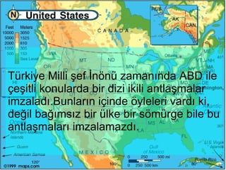 Türkiye Milli şef İnönü zamanında ABD ile çeşitli konularda bir dizi ikili antlaşmalar imzaladı.Bunların içinde öyleleri vardı ki, değil bağımsız bir ülke bir sömürge bile bu antlaşmaları imzalamazdı.  