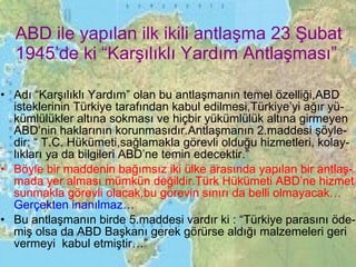 ABD ile yapılan ilk ikili antlaşma 23 Şubat 1945’de ki “Karşılıklı Yardım Antlaşması” Adı “Karşılıklı Yardım” olan bu antlaşmanın temel özelliği,ABD isteklerinin Türkiye tarafından kabul edilmesi,Türkiye’yi ağır yü-kümlülükler altına sokması ve hiçbir yükümlülük altına girmeyen ABD’nin haklarının korunmasıdır.Antlaşmanın 2.maddesi şöyle-dir: “ T.C. Hükümeti,sağlamakla görevli olduğu hizmetleri, kolay-lıkları ya da bilgileri ABD’ne temin edecektir.” Böyle bir maddenin bağımsız iki ülke arasında yapılan bir antlaş-mada yer alması mümkün değildir.Türk Hükümeti ABD’ne hizmet sunmakla görevli olacak,bu görevin sınırı da belli olmayacak…  Gerçekten inanılmaz… Bu antlaşmanın birde 5.maddesi vardır ki : “Türkiye parasını öde-miş olsa da ABD Başkanı gerek görürse aldığı malzemeleri geri vermeyi  kabul etmiştir…” 