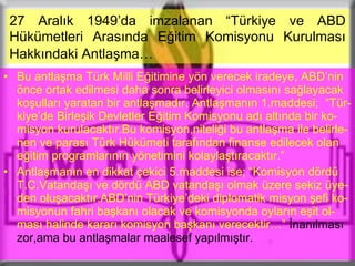 27 Aralık 1949’da imzalanan “Türkiye ve ABD   Hükümetleri Arasında Eğitim Komisyonu Kurulması Hakkındaki Antlaşma…   Bu antlaşma Türk Milli Eğitimine yön verecek iradeye, ABD’nin önce ortak edilmesi daha sonra belirleyici olmasını sağlayacak koşulları yaratan bir antlaşmadır. Antlaşmanın 1.maddesi;  “Tür-kiye’de Birleşik Devletler Eğitim Komisyonu adı altında bir ko-misyon kurulacaktır.Bu komisyon,niteliği bu antlaşma ile belirle-nen ve parası Türk Hükümeti tarafından finanse edilecek olan eğitim programlarının yönetimini kolaylaştıracaktır.” Antlaşmanın en dikkat çekici 5.maddesi ise; “Komisyon dördü T.C.Vatandaşı ve dördü ABD vatandaşı olmak üzere sekiz üye-den oluşacaktır.ABD’nin Türkiye’deki diplomatik misyon şefi ko-misyonun fahri başkanı olacak ve komisyonda oyların eşit ol-ması halinde kararı komisyon başkanı verecektir…”  İnanılması zor,ama bu antlaşmalar maalesef yapılmıştır. 