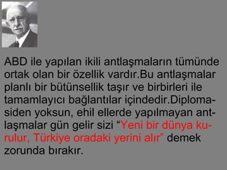 ABD ile yapılan ikili antlaşmaların tümünde ortak olan bir özellik vardır.Bu antlaşmalar planlı bir bütünsellik taşır ve birbirleri ile tamamlayıcı bağlantılar içindedir.Diploma-siden yoksun, ehil ellerde yapılmayan ant-laşmalar gün gelir sizi “ Yeni bir dünya ku-rulur, Türkiye oradaki yerini alır”  demek zorunda bırakır. 