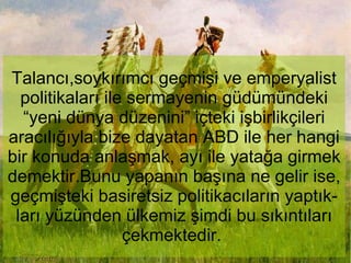 Talancı,soykırımcı geçmişi ve emperyalist politikaları ile sermayenin güdümündeki “yeni dünya düzenini” içteki işbirlikçileri aracılığıyla bize dayatan ABD ile her hangi bir konuda anlaşmak, ayı ile yatağa girmek demektir.Bunu yapanın başına ne gelir ise, geçmişteki basiretsiz politikacıların yaptık-ları yüzünden ülkemiz şimdi bu sıkıntıları çekmektedir.  