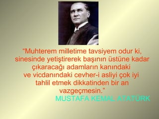 “ Muhterem milletime tavsiyem odur ki, sinesinde yetiştirerek başının üstüne kadar çıkaracağı adamların kanındaki  ve vicdanındaki cevher-i asliyi çok iyi  tahlil etmek dikkatinden bir an vazgeçmesin.”   MUSTAFA KEMAL ATATÜRK   