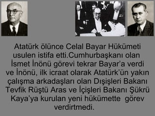 Atatürk ölünce Celal Bayar Hükümeti usulen istifa etti.Cumhurbaşkanı olan  İsmet İnönü görevi tekrar Bayar’a verdi ve İnönü, ilk icraat olarak Atatürk’ün yakın çalışma arkadaşları olan Dışişleri Bakanı Tevfik Rüştü Aras ve İçişleri Bakanı Şükrü Kaya’ya kurulan yeni hükümette  görev verdirtmedi.  