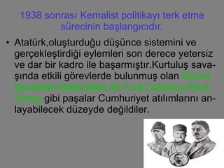 1938 sonrası Kemalist politikayı terk etme sürecinin başlangıcıdır. Atatürk,oluşturduğu düşünce sistemini ve gerçekleştirdiği eylemleri son derece yetersiz ve dar bir kadro ile başarmıştır.Kurtuluş sava-şında etkili görevlerde bulunmuş olan  Kazım Karabekir,Rafet Bele,Ali Fuat Cebesoy,Rauf Orbay  gibi paşalar Cumhuriyet atılımlarını an- layabilecek düzeyde değildiler. 