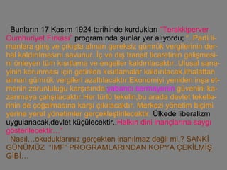 Bunların 17 Kasım 1924 tarihinde kurdukları  “Terakkiperver Cumhuriyet Fırkası”  programında şunlar yer alıyordu;  “..Parti li-manlara giriş ve çıkışta alınan gereksiz gümrük vergilerinin der-hal kaldırılmasını savunur..İç ve dış transit ticaretinin gelişmesi-ni önleyen tüm kısıtlama ve engeller kaldırılacaktır..Ulusal sana-yinin korunması için getirilen kısıtlamalar kaldırılacak,ithalattan alınan gümrük vergileri azaltılacaktır.Ekonomiyi yeniden inşa et-menin zorunluluğu karşısında  yabancı sermayenin  güvenini ka-zanmaya çalışılacaktır.Her türlü tekelin,bu arada devlet tekelle-rinin de çoğalmasına karşı çıkılacaktır. Merkezi yönetim biçimi   yerine yerel yönetimler gerçekleştirilecektir.   Ülkede liberalizm uygulanacak,devlet küçülecektir.. Halkın dini inançlarına saygı gösterilecektir…”     Nasıl…okuduklarınız gerçekten inanılmaz değil mi.? SANKİ GÜNÜMÜZ  “IMF” PROGRAMLARINDAN KOPYA ÇEKİLMİŞ GİBİ…   