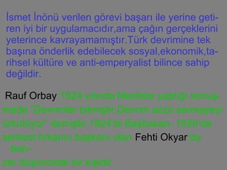 İsmet İnönü verilen görevi başarı ile yerine geti-ren iyi bir uygulamacıdır,ama çağın gerçeklerini yeterince kavrayamamıştır.Türk devrimine tek başına önderlik edebilecek sosyal,ekonomik,ta-rihsel kültüre ve anti-emperyalist bilince sahip değildir. Rauf Orbay  1924 yılında Mecliste yaptığı konuş- mada “Devrimler bitmiştir.Devrim sözü sermayeyi ürkütüyor” demiştir.1924’te Başbakan, 1930’da serbest fırkanın başkanı olan  Fehti Okyar ’da ben- zer düşüncede bir kişidir. 