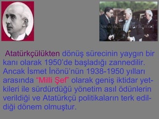 Atatürkçülükten  dönüş sürecinin yaygın bir kanı olarak 1950’de başladığı zannedilir. Ancak İsmet İnönü’nün 1938-1950 yılları arasında  “Milli Şef”  olarak geniş iktidar yet-kileri ile sürdürdüğü yönetim asıl ödünlerin verildiği ve Atatürkçü politikaların terk edil-diği dönem olmuştur.  