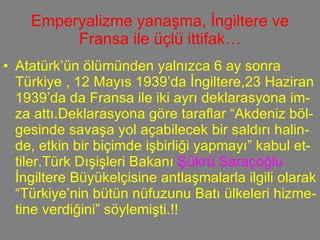 Emperyalizme yanaşma, İngiltere ve Fransa ile üçlü ittifak… Atatürk’ün ölümünden yalnızca 6 ay sonra Türkiye , 12 Mayıs 1939’da İngiltere,23 Haziran 1939’da da Fransa ile iki ayrı deklarasyona im-za attı.Deklarasyona göre taraflar “Akdeniz böl-gesinde savaşa yol açabilecek bir saldırı halin-de, etkin bir biçimde işbirliği yapmayı” kabul et-tiler.Türk Dışişleri Bakanı  Şükrü Saraçoğlu  İngiltere Büyükelçisine antlaşmalarla ilgili olarak “Türkiye’nin bütün nüfuzunu Batı ülkeleri hizme-tine verdiğini” söylemişti.!! 