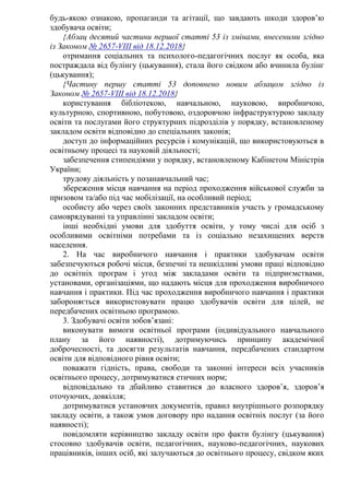 будь-якою ознакою, пропаганди та агітації, що завдають шкоди здоров’ю
здобувача освіти;
{Абзац десятий частини першої статті 53 із змінами, внесеними згідно
із Законом № 2657-VIII від 18.12.2018}
отримання соціальних та психолого-педагогічних послуг як особа, яка
постраждала від булінгу (цькування), стала його свідком або вчинила булінг
(цькування);
{Частину першу статті 53 доповнено новим абзацом згідно із
Законом № 2657-VIII від 18.12.2018}
користування бібліотекою, навчальною, науковою, виробничою,
культурною, спортивною, побутовою, оздоровчою інфраструктурою закладу
освіти та послугами його структурних підрозділів у порядку, встановленому
закладом освіти відповідно до спеціальних законів;
доступ до інформаційних ресурсів і комунікацій, що використовуються в
освітньому процесі та науковій діяльності;
забезпечення стипендіями у порядку, встановленому Кабінетом Міністрів
України;
трудову діяльність у позанавчальний час;
збереження місця навчання на період проходження військової служби за
призовом та/або під час мобілізації, на особливий період;
особисту або через своїх законних представників участь у громадському
самоврядуванні та управлінні закладом освіти;
інші необхідні умови для здобуття освіти, у тому числі для осіб з
особливими освітніми потребами та із соціально незахищених верств
населення.
2. На час виробничого навчання і практики здобувачам освіти
забезпечуються робочі місця, безпечні та нешкідливі умови праці відповідно
до освітніх програм і угод між закладами освіти та підприємствами,
установами, організаціями, що надають місця для проходження виробничого
навчання і практики. Під час проходження виробничого навчання і практики
забороняється використовувати працю здобувачів освіти для цілей, не
передбачених освітньою програмою.
3. Здобувачі освіти зобов’язані:
виконувати вимоги освітньої програми (індивідуального навчального
плану за його наявності), дотримуючись принципу академічної
доброчесності, та досягти результатів навчання, передбачених стандартом
освіти для відповідного рівня освіти;
поважати гідність, права, свободи та законні інтереси всіх учасників
освітнього процесу, дотримуватися етичних норм;
відповідально та дбайливо ставитися до власного здоров’я, здоров’я
оточуючих, довкілля;
дотримуватися установчих документів, правил внутрішнього розпорядку
закладу освіти, а також умов договору про надання освітніх послуг (за його
наявності);
повідомляти керівництво закладу освіти про факти булінгу (цькування)
стосовно здобувачів освіти, педагогічних, науково-педагогічних, наукових
працівників, інших осіб, які залучаються до освітнього процесу, свідком яких
 