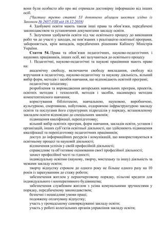 вони були особисто або про які отримали достовірну інформацію від інших
осіб.
{Частину третю статті 53 доповнено абзацом шостим згідно із
Законом № 2657-VIII від 18.12.2018}
4. Здобувачі освіти мають також інші права та обов’язки, передбачені
законодавством та установчими документами закладу освіти.
5. Залучення здобувачів освіти під час освітнього процесу до виконання
робіт чи до участі у заходах, не пов’язаних з реалізацією освітньої програми,
забороняється, крім випадків, передбачених рішенням Кабінету Міністрів
України.
Стаття 54. Права та обов’язки педагогічних, науково-педагогічних і
наукових працівників, інших осіб, які залучаються до освітнього процесу
1. Педагогічні, науково-педагогічні та наукові працівники мають право
на:
академічну свободу, включаючи свободу викладання, свободу від
втручання в педагогічну, науково-педагогічну та наукову діяльність, вільний
вибір форм, методів і засобів навчання, що відповідають освітній програмі;
педагогічну ініціативу;
розроблення та впровадження авторських навчальних програм, проектів,
освітніх методик і технологій, методів і засобів, насамперед методик
компетентнісного навчання;
користування бібліотекою, навчальною, науковою, виробничою,
культурною, спортивною, побутовою, оздоровчою інфраструктурою закладу
освіти та послугами його структурних підрозділів у порядку, встановленому
закладом освіти відповідно до спеціальних законів;
підвищення кваліфікації, перепідготовку;
вільний вибір освітніх програм, форм навчання, закладів освіти, установ і
організацій, інших суб’єктів освітньої діяльності, що здійснюють підвищення
кваліфікації та перепідготовку педагогічних працівників;
доступ до інформаційних ресурсів і комунікацій, що використовуються в
освітньому процесі та науковій діяльності;
відзначення успіхів у своїй професійній діяльності;
справедливе та об’єктивне оцінювання своєї професійної діяльності;
захист професійної честі та гідності;
індивідуальну освітню (наукову, творчу, мистецьку та іншу) діяльність за
межами закладу освіти;
творчу відпустку строком до одного року не більше одного разу на 10
років із зарахуванням до стажу роботи;
забезпечення житлом у першочерговому порядку, пільгові кредити для
індивідуального і кооперативного будівництва;
забезпечення службовим житлом з усіма комунальними зручностями у
порядку, передбаченому законодавством;
безпечні і нешкідливі умови праці;
подовжену оплачувану відпустку;
участь у громадському самоврядуванні закладу освіти;
участь у роботі колегіальних органів управління закладу освіти;
 
