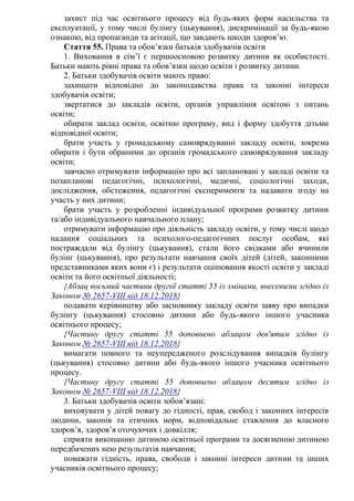 захист під час освітнього процесу від будь-яких форм насильства та
експлуатації, у тому числі булінгу (цькування), дискримінації за будь-якою
ознакою, від пропаганди та агітації, що завдають шкоди здоров’ю.
Стаття 55. Права та обов’язки батьків здобувачів освіти
1. Виховання в сім’ї є першоосновою розвитку дитини як особистості.
Батьки мають рівні права та обов’язки щодо освіти і розвитку дитини.
2. Батьки здобувачів освіти мають право:
захищати відповідно до законодавства права та законні інтереси
здобувачів освіти;
звертатися до закладів освіти, органів управління освітою з питань
освіти;
обирати заклад освіти, освітню програму, вид і форму здобуття дітьми
відповідної освіти;
брати участь у громадському самоврядуванні закладу освіти, зокрема
обирати і бути обраними до органів громадського самоврядування закладу
освіти;
завчасно отримувати інформацію про всі заплановані у закладі освіти та
позапланові педагогічні, психологічні, медичні, соціологічні заходи,
дослідження, обстеження, педагогічні експерименти та надавати згоду на
участь у них дитини;
брати участь у розробленні індивідуальної програми розвитку дитини
та/або індивідуального навчального плану;
отримувати інформацію про діяльність закладу освіти, у тому числі щодо
надання соціальних та психолого-педагогічних послуг особам, які
постраждали від булінгу (цькування), стали його свідками або вчинили
булінг (цькування), про результати навчання своїх дітей (дітей, законними
представниками яких вони є) і результати оцінювання якості освіти у закладі
освіти та його освітньої діяльності;
{Абзац восьмий частини другої статті 55 із змінами, внесеними згідно із
Законом № 2657-VIII від 18.12.2018}
подавати керівництву або засновнику закладу освіти заяву про випадки
булінгу (цькування) стосовно дитини або будь-якого іншого учасника
освітнього процесу;
{Частину другу статті 55 доповнено абзацом дев'ятим згідно із
Законом № 2657-VIII від 18.12.2018}
вимагати повного та неупередженого розслідування випадків булінгу
(цькування) стосовно дитини або будь-якого іншого учасника освітнього
процесу.
{Частину другу статті 55 доповнено абзацом десятим згідно із
Законом № 2657-VIII від 18.12.2018}
3. Батьки здобувачів освіти зобов’язані:
виховувати у дітей повагу до гідності, прав, свобод і законних інтересів
людини, законів та етичних норм, відповідальне ставлення до власного
здоров’я, здоров’я оточуючих і довкілля;
сприяти виконанню дитиною освітньої програми та досягненню дитиною
передбачених нею результатів навчання;
поважати гідність, права, свободи і законні інтереси дитини та інших
учасників освітнього процесу;
 