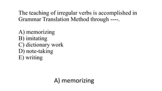 The teaching of irregular verbs is accomplished in
Grammar Translation Method through ----.
A) memorizing
B) imitating
C) dictionary work
D) note-taking
E) writing
A) memorizing
 