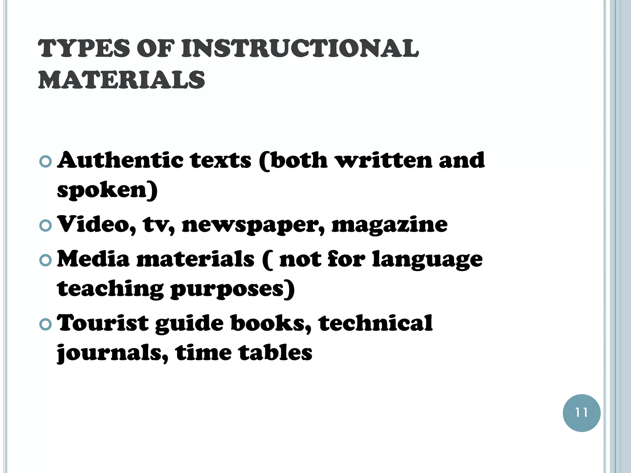TYPES OF INSTRUCTIONAL
MATERIALS


 Authentic   texts (both written and
  spoken)
 Video, tv, newspaper, magazine

 Media materials ( not for language
  teaching purposes)
 Tourist guide books, technical
  journals, time tables

                                        11
 