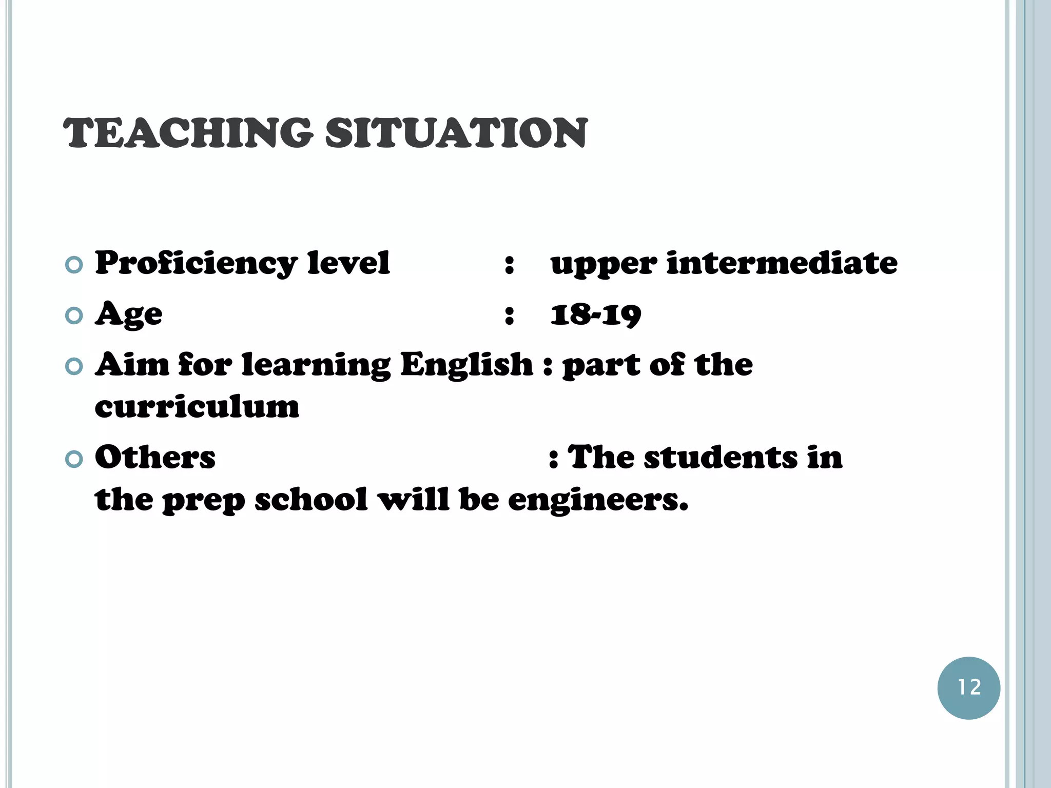 TEACHING SITUATION

 Proficiency level       : upper intermediate
 Age                     : 18-19
 Aim for learning English : part of the
  curriculum
 Others                    : The students in
  the prep school will be engineers.




                                                 12
 