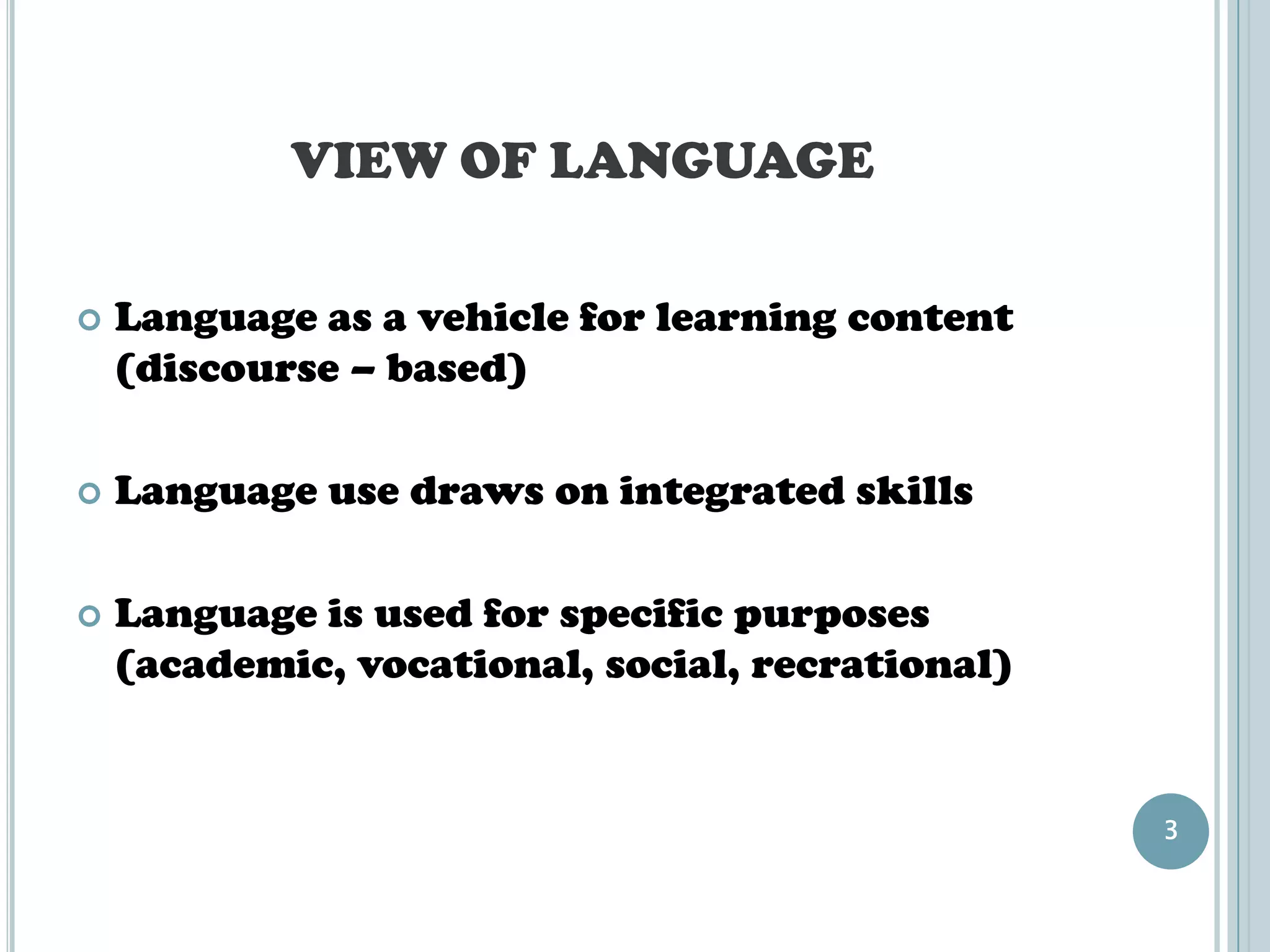 VIEW OF LANGUAGE

   Language as a vehicle for learning content
    (discourse – based)

   Language use draws on integrated skills

   Language is used for specific purposes
    (academic, vocational, social, recrational)


                                                  3
 