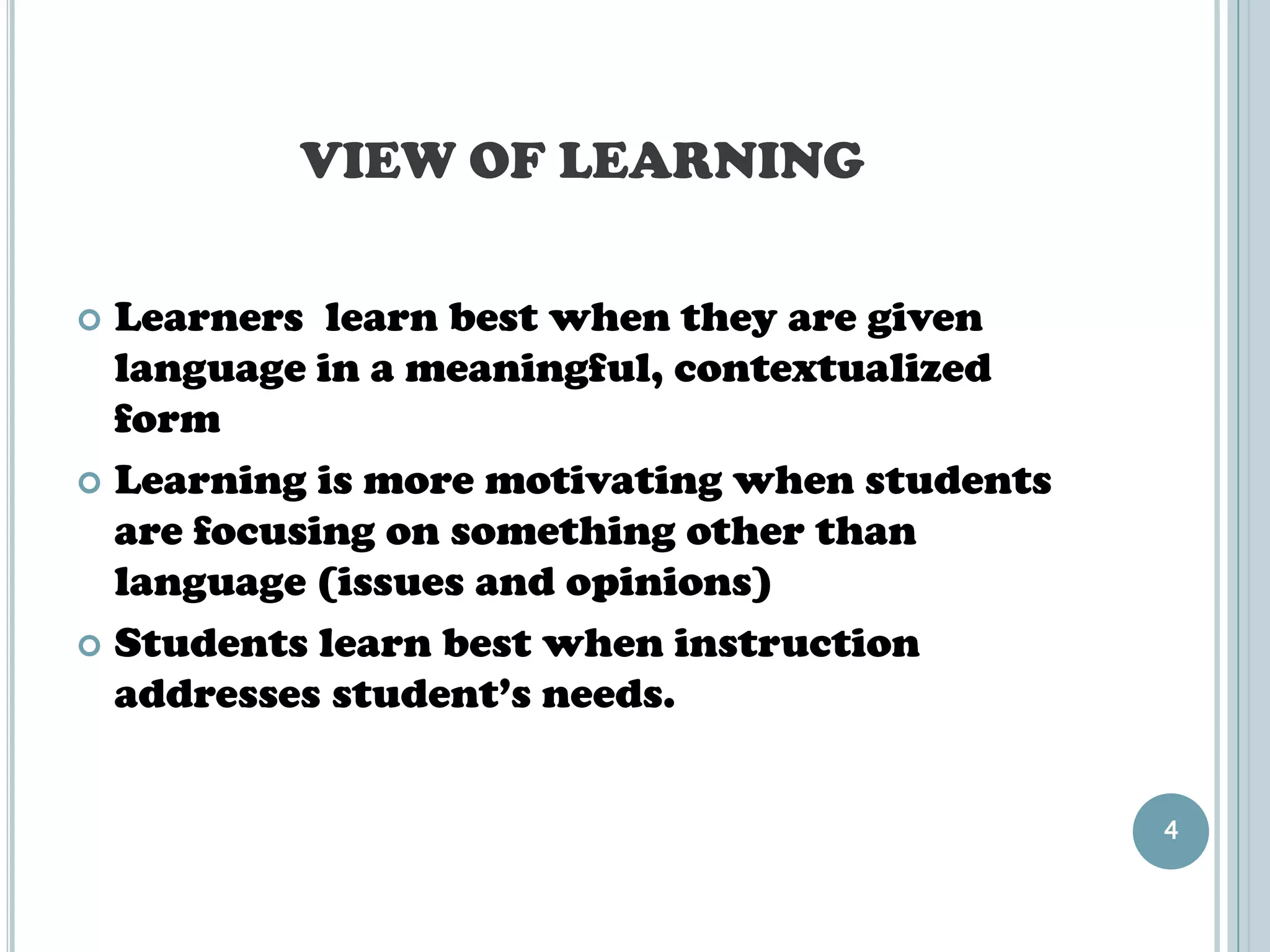 VIEW OF LEARNING

 Learners learn best when they are given
  language in a meaningful, contextualized
  form
 Learning is more motivating when students
  are focusing on something other than
  language (issues and opinions)
 Students learn best when instruction
  addresses student’s needs.


                                              4
 