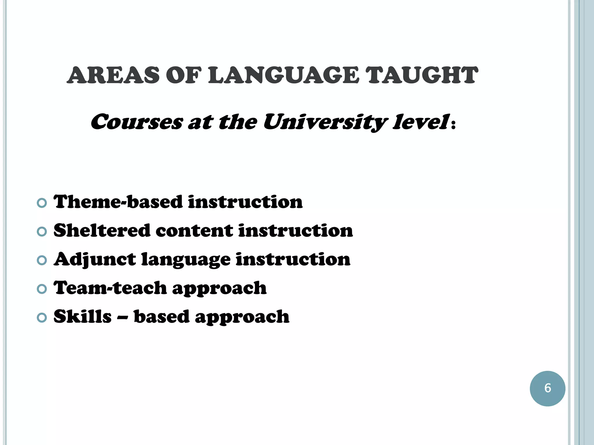AREAS OF LANGUAGE TAUGHT
     Courses at the University level :


 Theme-based instruction
 Sheltered content instruction

 Adjunct language instruction

 Team-teach approach

 Skills – based approach




                                         6
 