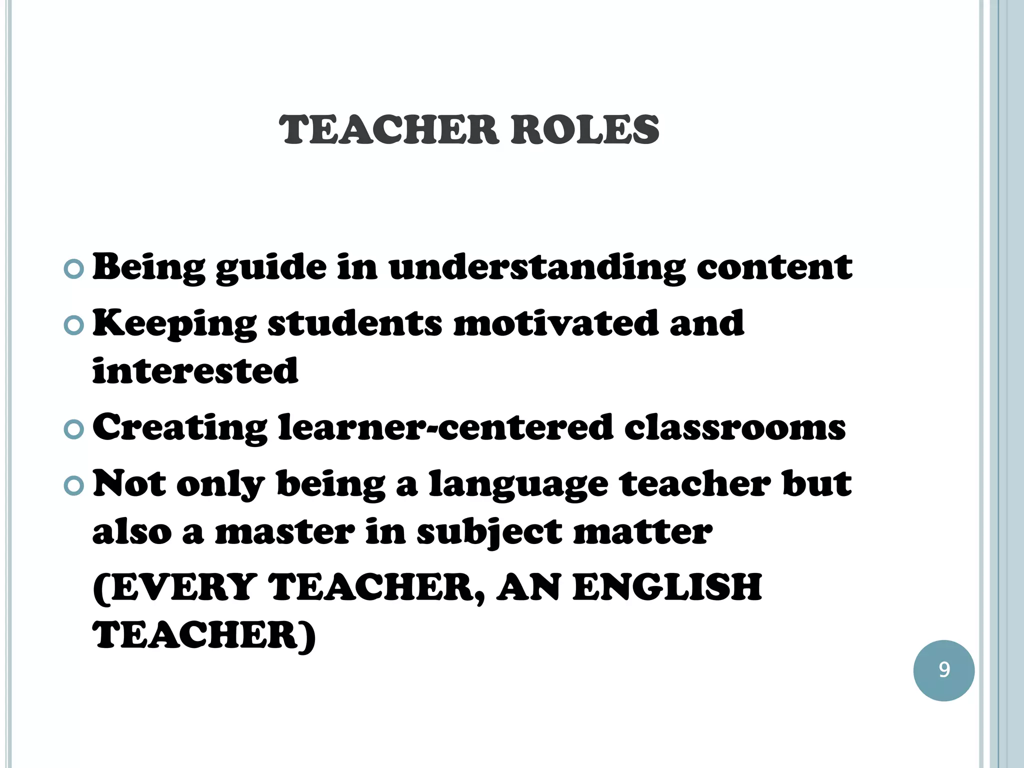TEACHER ROLES


 Being  guide in understanding content
 Keeping students motivated and
  interested
 Creating learner-centered classrooms

 Not only being a language teacher but
  also a master in subject matter
  (EVERY TEACHER, AN ENGLISH
  TEACHER)
                                          9
 