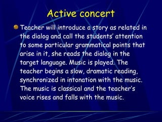 Active concert
Teacher will introduce a story as related in
the dialog and call the students’ attention
to some particular grammatical points that
arise in it, she reads the dialog in the
target language. Music is played. The
teacher begins a slow, dramatic reading,
synchronized in intonation with the music.
The music is classical and the teacher’s
voice rises and falls with the music.
 