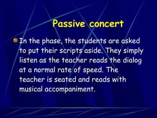 Passive concert
In the phase, the students are asked
to put their scripts aside. They simply
listen as the teacher reads the dialog
at a normal rate of speed. The
teacher is seated and reads with
musical accompaniment.
 
