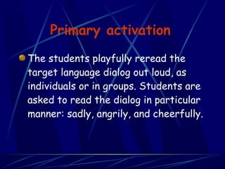Primary activation
The students playfully reread the
target language dialog out loud, as
individuals or in groups. Students are
asked to read the dialog in particular
manner: sadly, angrily, and cheerfully.
 