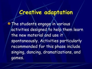 Creative adaptation
The students engage in various
activities designed to help them learn
the new material and use it
spontaneously. Activities particularly
recommended for this phase include
singing, dancing, dramatizations, and
games.
 