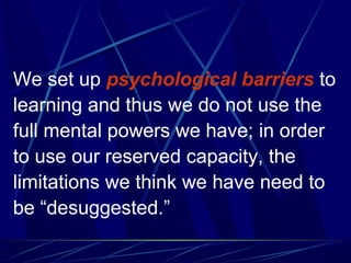 We set up psychological barriers to
learning and thus we do not use the
full mental powers we have; in order
to use our reserved capacity, the
limitations we think we have need to
be “desuggested.”
 