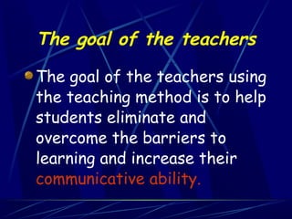 The goal of the teachers

The goal of the teachers using
the teaching method is to help
students eliminate and
overcome the barriers to
learning and increase their
communicative ability.
 