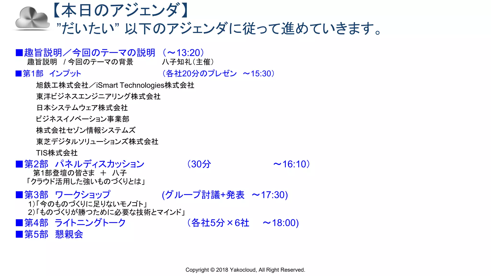 Copyright © 2018 Yakocloud, All Right Reserved.
【本日のアジェンダ】
”だいたい” 以下のアジェンダに従って進めていきます。
■趣旨説明／今回のテーマの説明 （〜13:20）
趣旨説明 / 今回のテーマの背景 八子知礼（主催）
■第1部 インプット （各社20分のプレゼン 〜15:30）
旭鉄工株式会社／iSmart Technologies株式会社
東洋ビジネスエンジニアリング株式会社
日本システムウェア株式会社
ビジネスイノベーション事業部
株式会社セゾン情報システムズ
東芝デジタルソリューションズ株式会社
TIS株式会社
■第2部 パネルディスカッション （30分 〜16:10）
第1部登壇の皆さま ＋ 八子
「クラウド活用した強いものづくりとは」
■第3部 ワークショップ (グループ討議+発表 〜17:30)
1）「今のものづくりに足りないモノゴト」
2）「ものづくりが勝つために必要な技術とマインド」
■第4部 ライトニングトーク （各社5分×6社 〜18:00)
■第5部 懇親会
 
