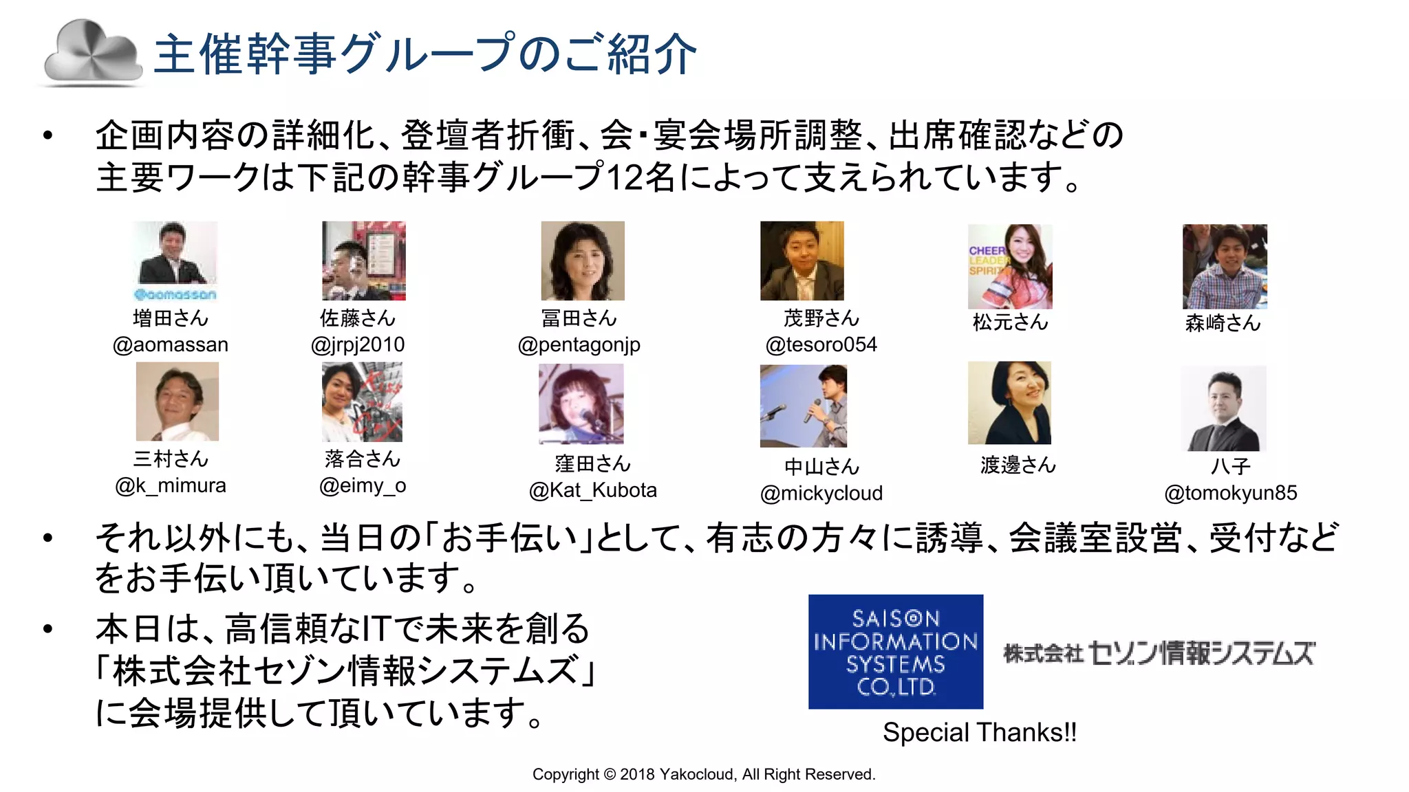 Copyright © 2018 Yakocloud, All Right Reserved.
主催幹事グループのご紹介
• 企画内容の詳細化、登壇者折衝、会・宴会場所調整、出席確認などの
主要ワークは下記の幹事グループ12名によって支えられています。
• それ以外にも、当日の「お手伝い」として、有志の方々に誘導、会議室設営、受付など
をお手伝い頂いています。
• 本日は、高信頼なITで未来を創る
「株式会社セゾン情報システムズ」
に会場提供して頂いています。
増田さん
@aomassan
佐藤さん
@jrpj2010
冨田さん
@pentagonjp
茂野さん
@tesoro054
八子
@tomokyun85
Special Thanks!!
三村さん
@k_mimura
落合さん
@eimy_o
中山さん
@mickycloud
窪田さん
@Kat_Kubota
松元さん 森崎さん
渡邊さん
 