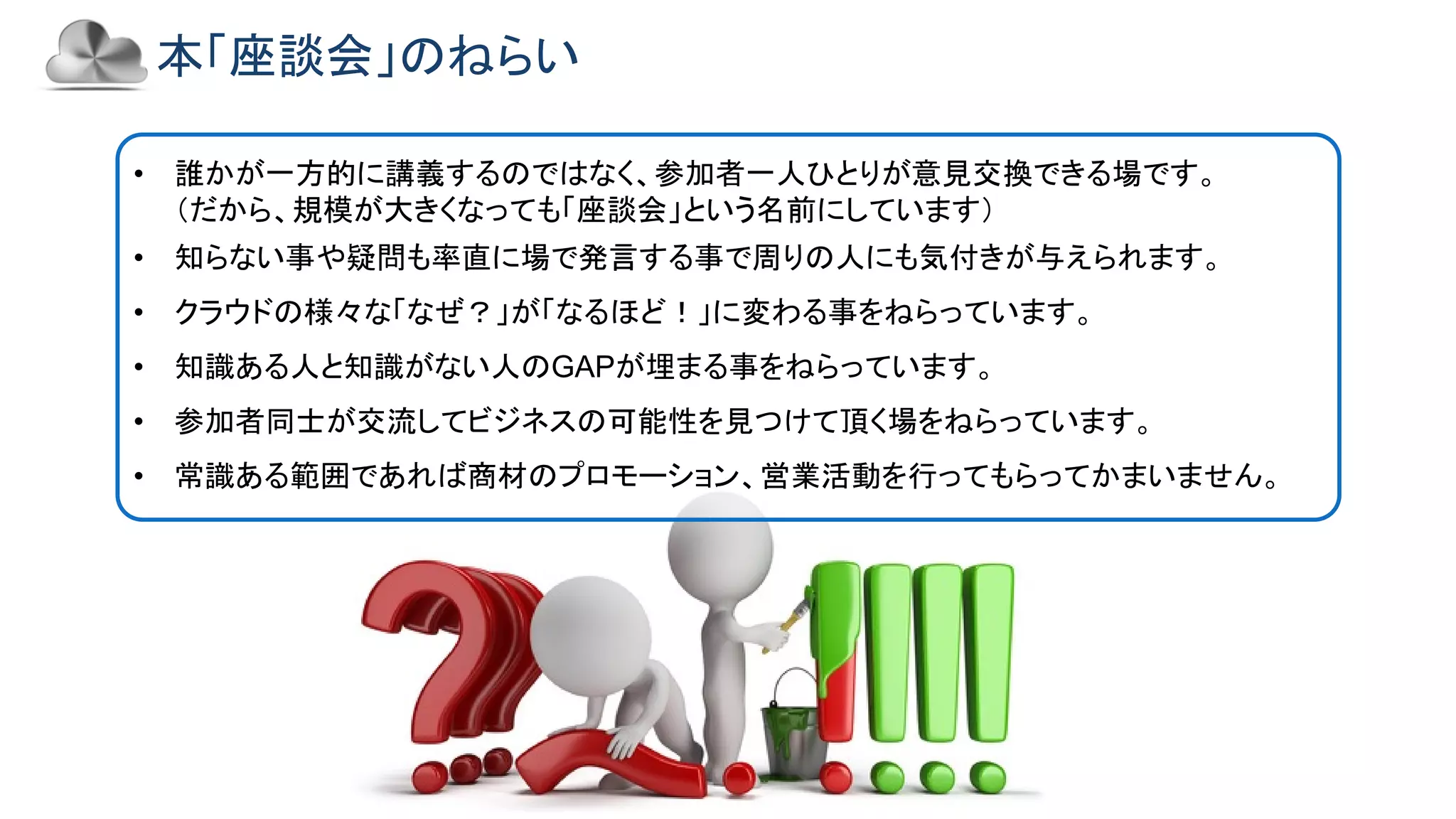 Copyright © 2018 Yakocloud, All Right Reserved.
本「座談会」のねらい
• 誰かが一方的に講義するのではなく、参加者一人ひとりが意見交換できる場です。
（だから、規模が大きくなっても「座談会」という名前にしています）
• 知らない事や疑問も率直に場で発言する事で周りの人にも気付きが与えられます。
• クラウドの様々な「なぜ？」が「なるほど！」に変わる事をねらっています。
• 知識ある人と知識がない人のGAPが埋まる事をねらっています。
• 参加者同士が交流してビジネスの可能性を見つけて頂く場をねらっています。
• 常識ある範囲であれば商材のプロモーション、営業活動を行ってもらってかまいません。
 