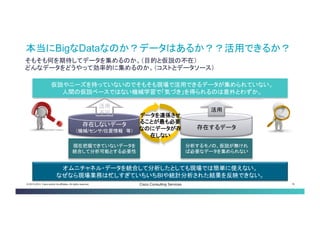 © 2013-2014 Cisco and/or its affiliates. All rights reserved. Cisco Consulting Services 16 
そもそも何を期待してデータを集めるのか。（目的と仮説の不在） どんなデータをどうやって効率的に集めるのか。（コストとデータソース） 
本当にBigなDataなのか？データはあるか？？活用できる か？ 
存在しないデータ （機械/センサ/位置情報 等） 
存在するデータ 
仮説やニーズを持っていないのでそもそも現場で活用できるデータが集められていない。 
人間の仮説ベースではない機械学習で「気づき」を得られるのは意外とわずか。 
現在把握できていないデータ を統合して分析可能とする必 要性 
分析するモノの、仮説が無け れば必要なデータを集められ ない 
活用 
活用 不可 
オムニチャネル・データを統合して分析したとしても現場では簡単に使えない。 なぜなら現場業務は忙しすぎていちいちBIや統計分析された結果を反映できない。 
データを連係さ せることが最も 必要なのにデー タが存在しない  