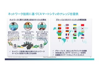 © 2013-2014 Cisco and/or its affiliates. All rights reserved. Cisco Consulting Services 26 
ネットワークに関する投資と回収のサイクルを熟知 
ネットワーク技術に基づくスマートシティのナレッジを提供 
グローバルでのスマートシティの構築経験 
・・・ 
・・・ 
・・・ 
・・・ 
 
グローバルで、30以上のプロジェクトを経験 
 
300を超える、ICTサービスメニューを保有 
 
会議後のスマートコミュニティにもコミット 
 
ネットワーク投資の増大を様々なネットワーク サービスで回収する考え方を保有 
$ 
$ 
ICTによるつながる 、 居住空間 (Connected Home) やバーチャル シティ等のネットワ ークサービス 
多くの人が、様々 な 新しい体験を教授 し、膨大な同時ア クセスのスムーズ な接続を可能にす るネットワーク 
建物や街全体の、安 心安全やエリア内公 共サービスを、ミッ ションクリティカル でセキュアに管理す るネットワーク  