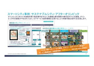 © 2013-2014 Cisco and/or its affiliates. All rights reserved. Cisco Consulting Services 29 
スマートシティ事例：サステナブルシティ・アフターオリンピック 
オリンピックに向けて今後数年間で東京都内を中心に大規模な都市開発や都市型ホテルの誘致、オリン ピック村の誘致が予定されており、ICTサービス提供戦略を立案することで持続可能な街作りを目指します。  