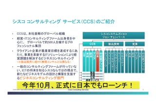 © 2013-2014 Cisco and/or its affiliates. All rights reserved. Cisco Consulting Services 3 
シスココンサルティングサービス（CCS）のご紹介 
シスコシステムズCEO 
ジョン･チェンバース 
CCS 
営業 
製品開発 
ＵＳ 
欧州 
アジア 
米州 
中近東アフリ カ 
日本 
• 
CCSは、本社直轄のグローバル組織 
• 
経営・ITコンサルティングファーム出身者を中 心に、 グローバルで約500人を擁するプロ フェッショナル集団 
• 
クライアント企業が最重要目標を達成するにあ たり、事業を革新するITソリューションにより経 営課題を解決するビジネスコンサルティング （※製品販売に紐付く無償コンサルとは異なる） 
• 
一般のコンサルティングファームが行っていな い、ICTの将来を知るシスコならではの視点で、 新たなビジネスモデルの設計と構築を支援す るビジネスコンサルティング部門 
ＵＳ 
欧州 
アジア 
米州 
中近東アフリカ 
日本 
流通 
公共 
製造 
金融 
通信サービス 
ネットワーク 
データセン ター 
コラボレー ション 
ストレージ 
セキュリティ 
サーバー 
今年10月、正式に日本でもローン チ！  
