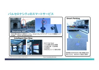 © 2013-2014 Cisco and/or its affiliates. All rights reserved. Cisco Consulting Services 30 
バルセロナシティのスマートサービス 
Barcelona WiFi 
Intelligent Bus Stop 
市民や観光客向けの無料サービス。Smart City のアプリケーションの基盤としても活用。（市 内にAPは約500か所） 
• 
Wi-Fi Hot Spot 
• 
バスの運行状況の情報 
• 
その他交通・行政情報 
• 
広告配信 
• 
市内の光ファイバ網を利用 
Smart Parking 
駐車場の空き状況を小電力無線(IEEE 802.15.4)、WiFiﾈｯﾄﾜｰｸ経由で提供  